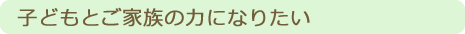 子どもとご家族の力になりたい