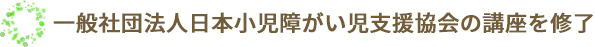 一般社団法人日本小児障がい児支援協会の講座を修了