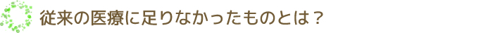 従来の医療に足りなかったものとは？